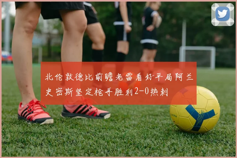北伦敦德比前瞻老雷看好平局阿兰史密斯坚定枪手胜利2-0热刺