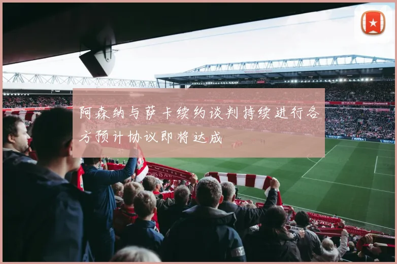 阿森纳与萨卡续约谈判持续进行各方预计协议即将达成