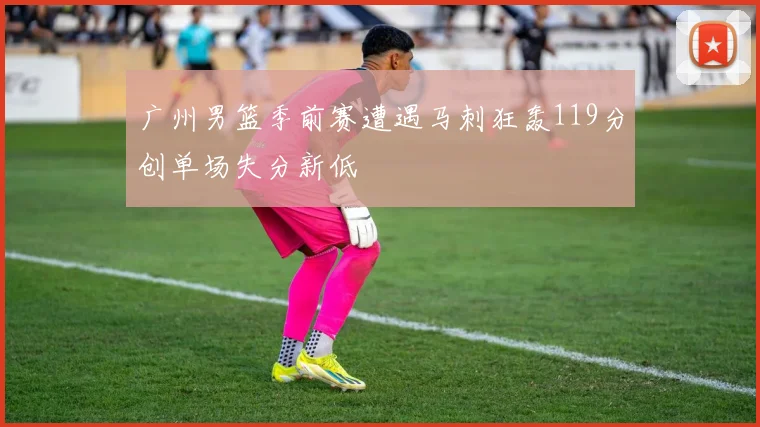 广州男篮季前赛遭遇马刺狂轰119分创单场失分新低