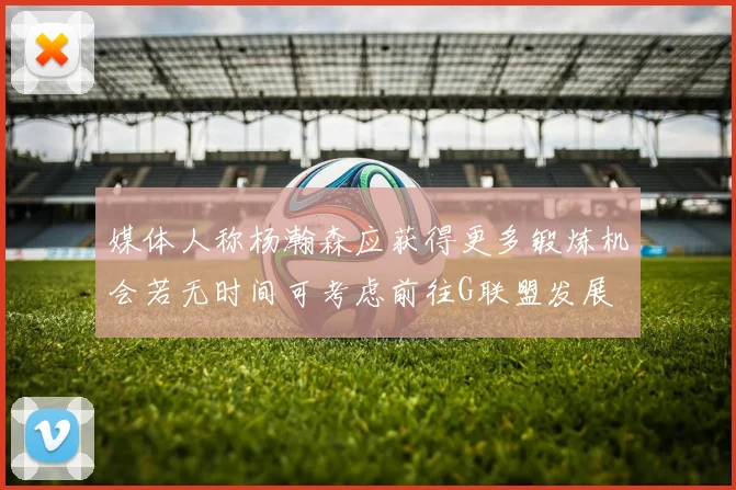 媒体人称杨瀚森应获得更多锻炼机会若无时间可考虑前往G联盟发展