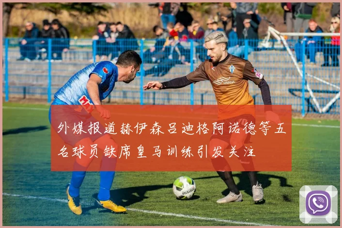 外媒报道赫伊森吕迪格阿诺德等五名球员缺席皇马训练引发关注