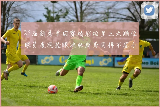 25届新秀季前赛精彩纷呈三大顺位球员表现抢眼次轮新秀同样不容小觑