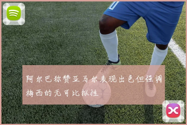 阿尔巴称赞亚马尔表现出色但强调梅西的无可比拟性