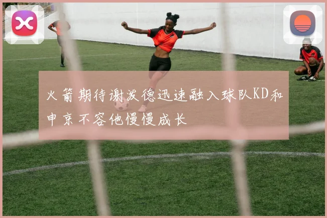 火箭期待谢泼德迅速融入球队KD和申京不容他慢慢成长