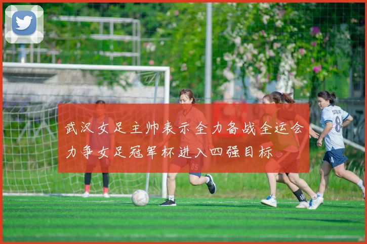 武汉女足主帅表示全力备战全运会力争女足冠军杯进入四强目标