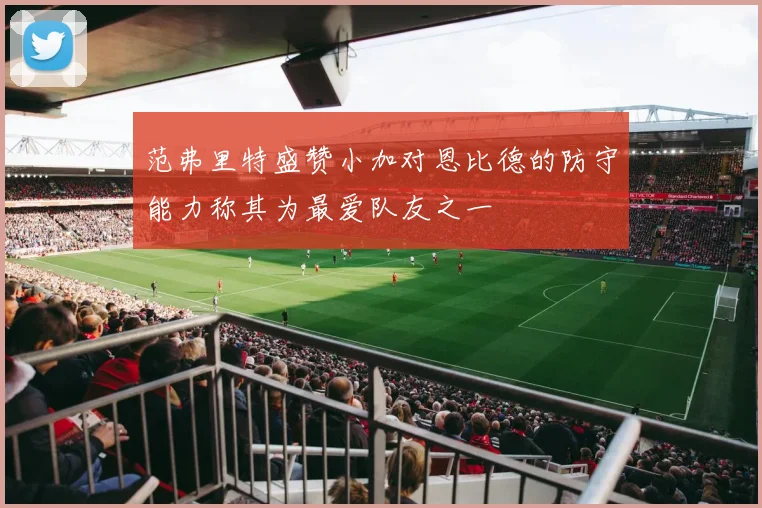 范弗里特盛赞小加对恩比德的防守能力称其为最爱队友之一