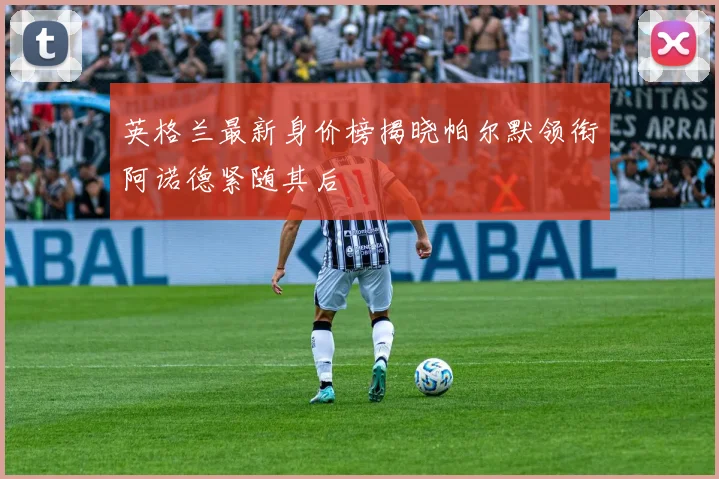 英格兰最新身价榜揭晓帕尔默领衔阿诺德紧随其后