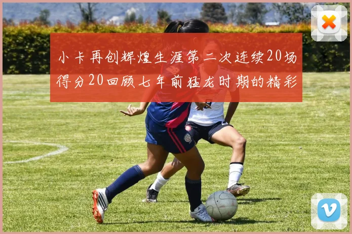 小卡再创辉煌生涯第二次连续20场得分20回顾七年前猛龙时期的精彩表现