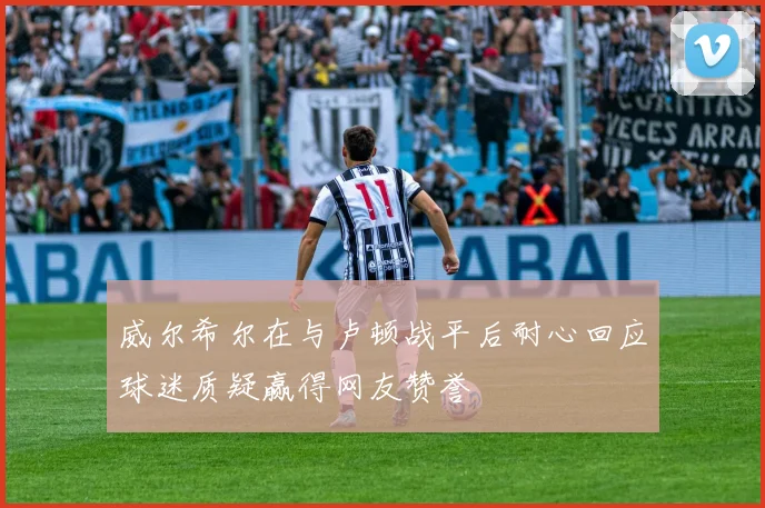 威尔希尔在与卢顿战平后耐心回应球迷质疑赢得网友赞誉