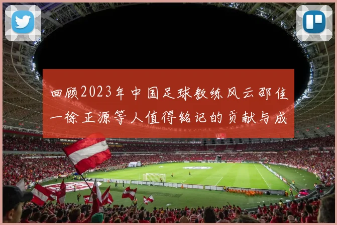 回顾2023年中国足球教练风云邵佳一徐正源等人值得铭记的贡献与成就