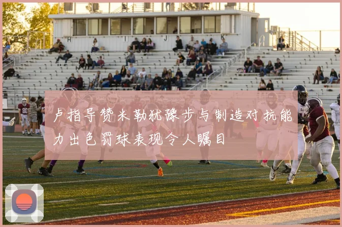 卢指导赞米勒犹豫步与制造对抗能力出色罚球表现令人瞩目