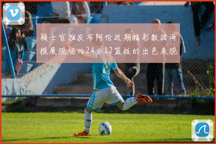 骑士官推发布阿伦近期精彩数据海报展现场均24分12篮板的出色表现