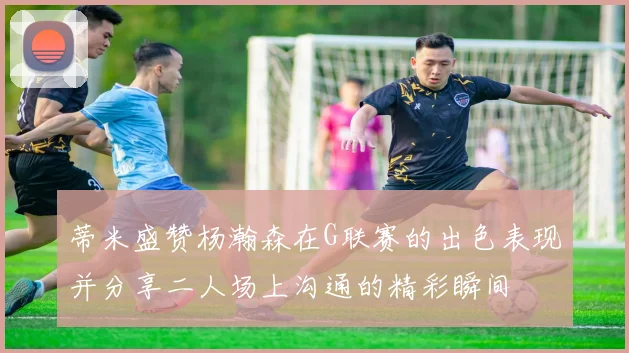 蒂米盛赞杨瀚森在G联赛的出色表现并分享二人场上沟通的精彩瞬间