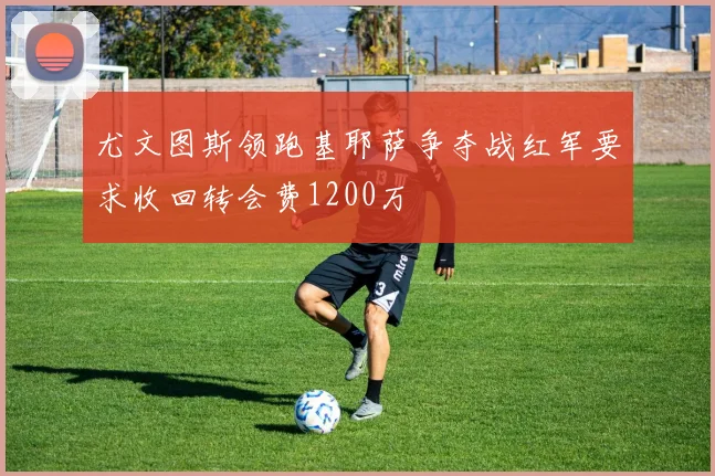 尤文图斯领跑基耶萨争夺战红军要求收回转会费1200万