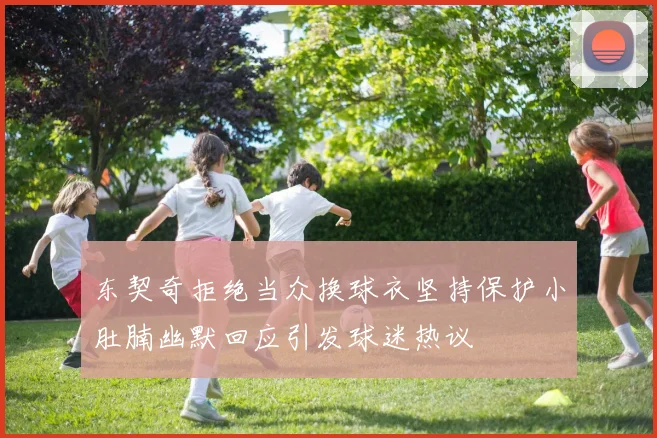 东契奇拒绝当众换球衣坚持保护小肚腩幽默回应引发球迷热议