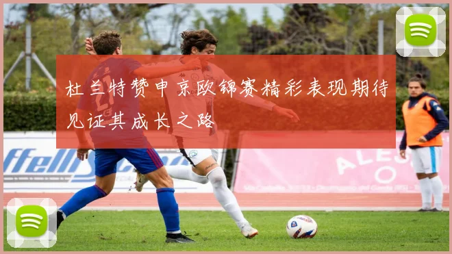 杜兰特赞申京欧锦赛精彩表现期待见证其成长之路