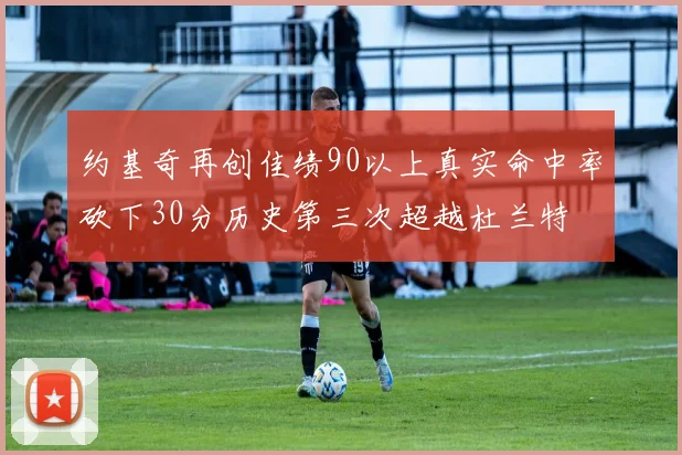约基奇再创佳绩90以上真实命中率砍下30分历史第三次超越杜兰特