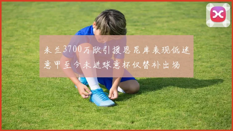 米兰3700万欧引援恩昆库表现低迷意甲至今未进球意杯仅替补出场
