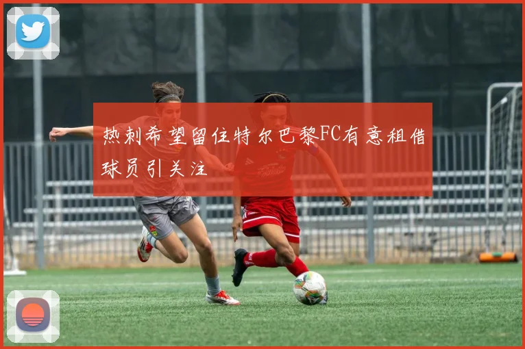 热刺希望留住特尔巴黎FC有意租借球员引关注