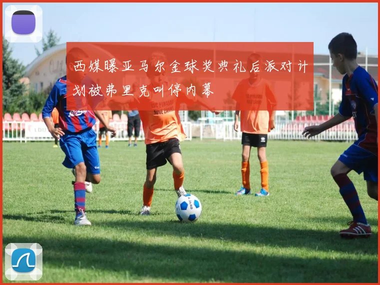 西媒曝亚马尔金球奖典礼后派对计划被弗里克叫停内幕