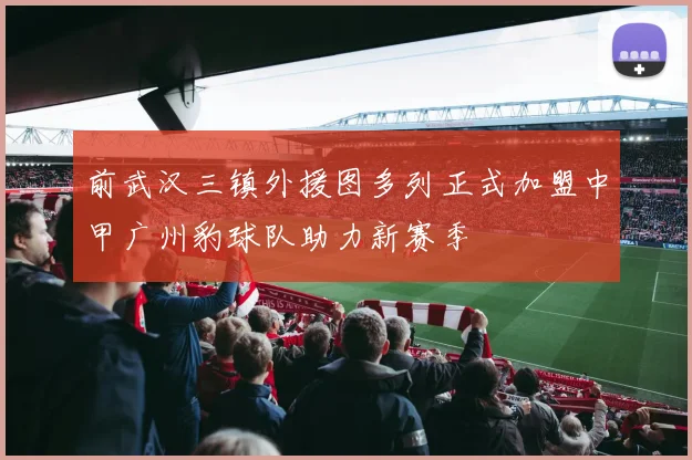 前武汉三镇外援图多列正式加盟中甲广州豹球队助力新赛季