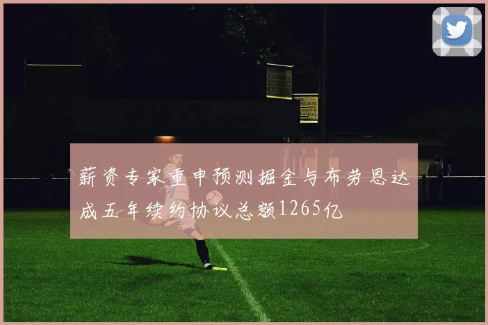 薪资专家重申预测掘金与布劳恩达成五年续约协议总额1265亿