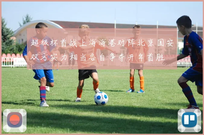超级杯首战上海海港对阵北京国安双方实力相当各自争夺开年首胜