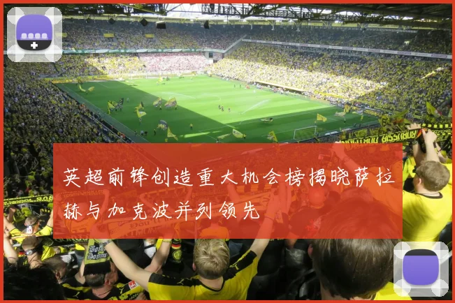 英超前锋创造重大机会榜揭晓萨拉赫与加克波并列领先