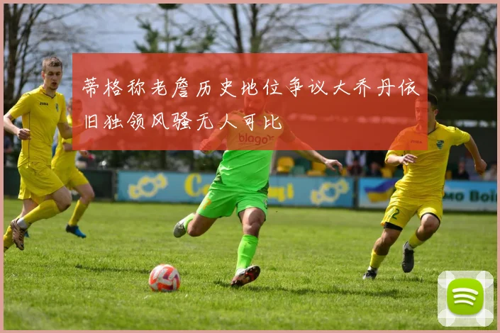 蒂格称老詹历史地位争议大乔丹依旧独领风骚无人可比