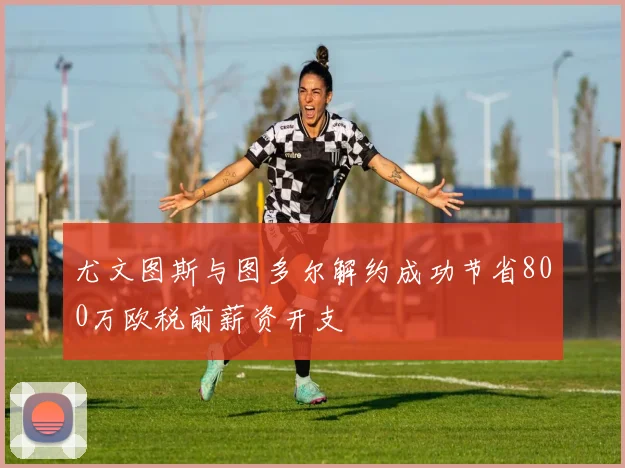 尤文图斯与图多尔解约成功节省800万欧税前薪资开支
