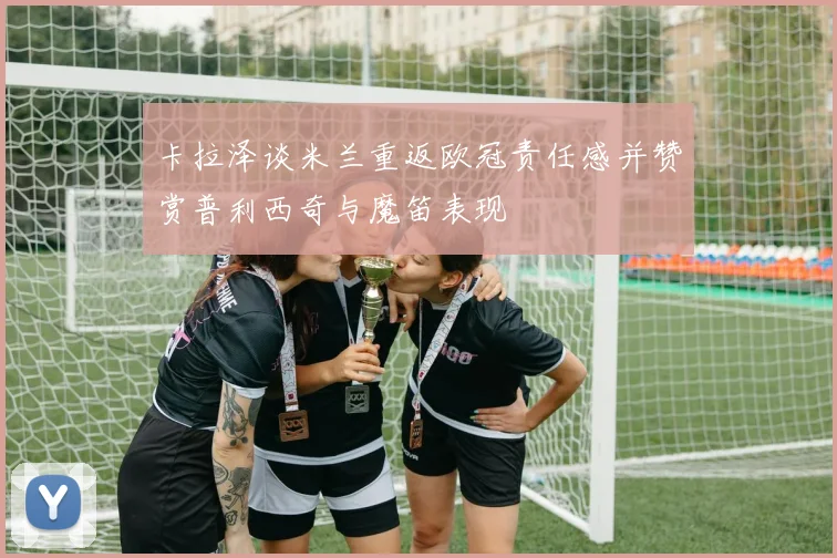 卡拉泽谈米兰重返欧冠责任感并赞赏普利西奇与魔笛表现