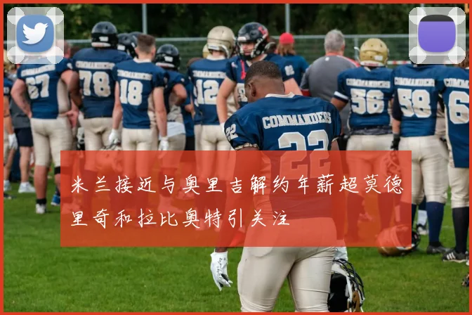 米兰接近与奥里吉解约年薪超莫德里奇和拉比奥特引关注