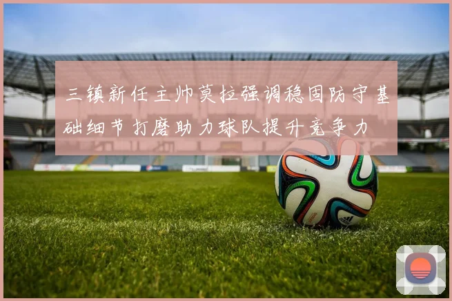 三镇新任主帅莫拉强调稳固防守基础细节打磨助力球队提升竞争力