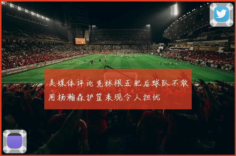 美媒体评论克林根五犯后球队不敢用杨瀚森护筐表现令人担忧