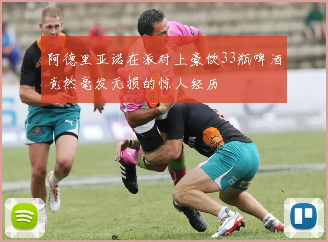 阿德里亚诺在派对上豪饮33瓶啤酒竟然毫发无损的惊人经历