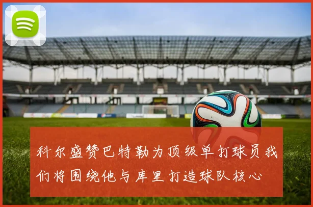 科尔盛赞巴特勒为顶级单打球员我们将围绕他与库里打造球队核心