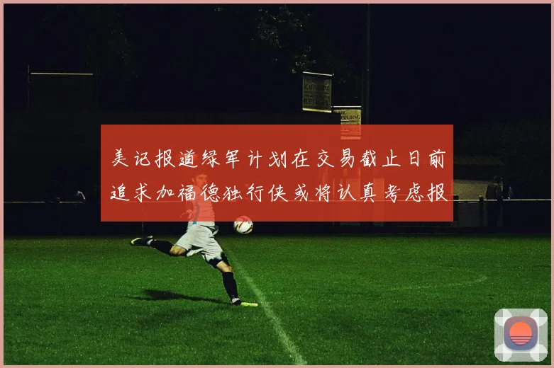 美记报道绿军计划在交易截止日前追求加福德独行侠或将认真考虑报价