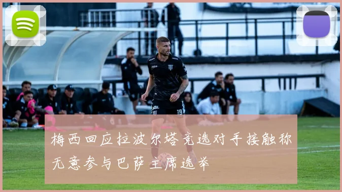 梅西回应拉波尔塔竞选对手接触称无意参与巴萨主席选举