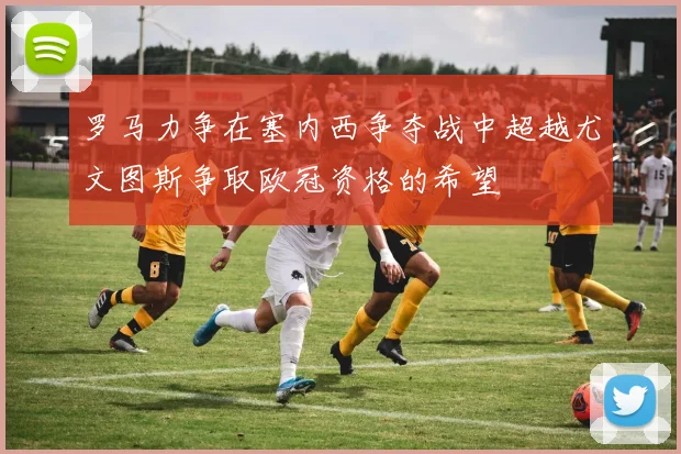 罗马力争在塞内西争夺战中超越尤文图斯争取欧冠资格的希望