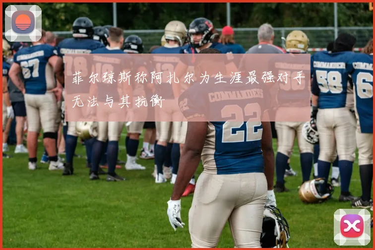 菲尔琼斯称阿扎尔为生涯最强对手无法与其抗衡