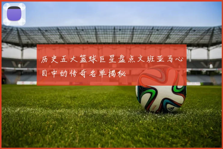 历史五大篮球巨星盘点文班亚马心目中的传奇名单揭秘