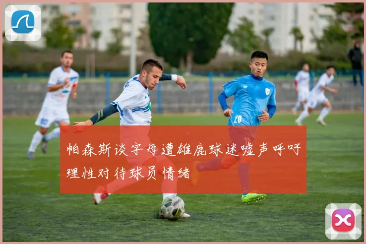 帕森斯谈字母遭雄鹿球迷嘘声呼吁理性对待球员情绪