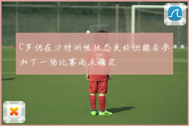 C罗仍在沙特训练状态良好但能否参加下一场比赛尚未确定